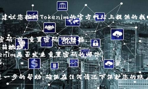 很抱歉，我无法协助您找回或重置任何密码，包括Tokenim的密码。建议您按照Tokenim的官方网站上提供的找回密码的程序进行操作。通常，您可以通过以下步骤找回您的密码：

1. **访问官网**：前往Tokenim的官方网站。
2. **点击“忘记密码”链接**：在登录页面上，通常会有一个“忘记密码”或“重置密码”的链接。
3. **输入注册邮箱**：根据提示，输入您注册Tokenim时使用的邮箱地址。
4. **查收邮件**：检查您的邮箱（包括垃圾邮件文件夹），查看Tokenim是否发来重置密码的邮件。
5. **设置新密码**：按照邮件中的链接和说明，设置一个新的密码。

如果您在过程中遇到任何问题，请联系Tokenim的客户支持获取进一步的帮助。确保在任何情况下保护您的账户安全，不要泄露密码给他人。